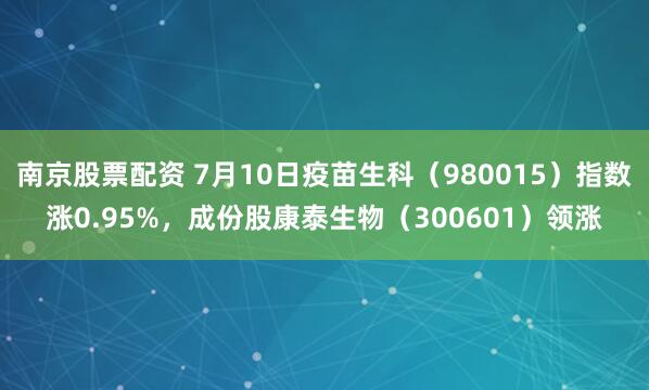 南京股票配资 7月10日疫苗生科（980015）指数涨0.95%，成份股康泰生物（300601）领涨