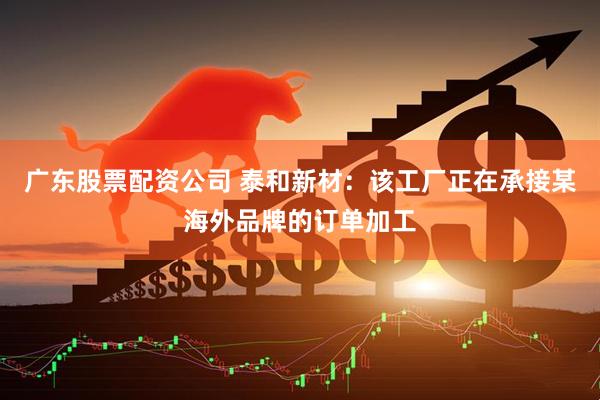 广东股票配资公司 泰和新材：该工厂正在承接某海外品牌的订单加工