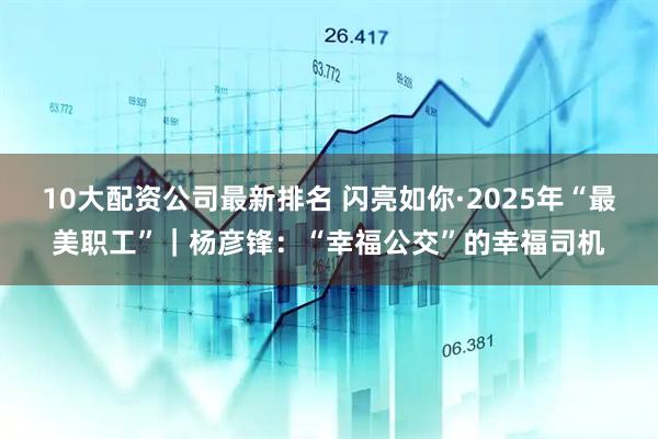 10大配资公司最新排名 闪亮如你·2025年“最美职工”｜杨彦锋：“幸福公交”的幸福司机