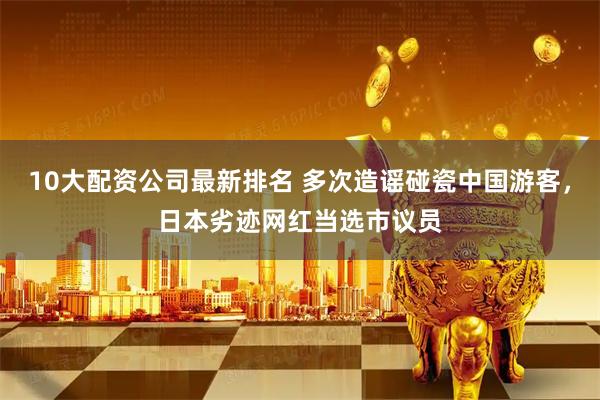 10大配资公司最新排名 多次造谣碰瓷中国游客，日本劣迹网红当选市议员