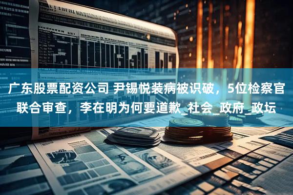 广东股票配资公司 尹锡悦装病被识破，5位检察官联合审查，李在明为何要道歉_社会_政府_政坛