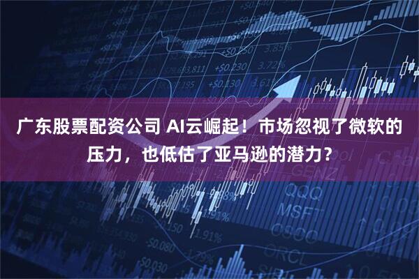 广东股票配资公司 AI云崛起！市场忽视了微软的压力，也低估了亚马逊的潜力？
