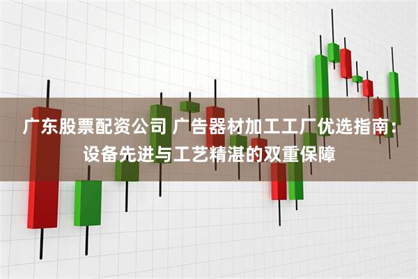 广东股票配资公司 广告器材加工工厂优选指南：设备先进与工艺精湛的双重保障