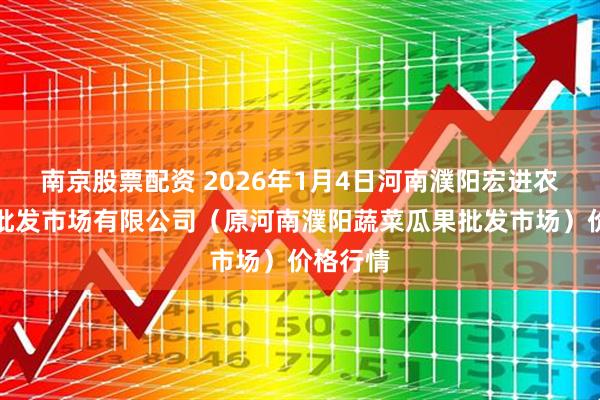 南京股票配资 2026年1月4日河南濮阳宏进农副产品批发市场有限公司（原河南濮阳蔬菜瓜果批发市场）价格行情